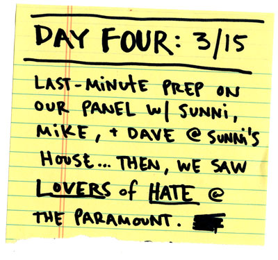 Day four: Last-minute prep on our panel w/ Sunni, Mike and Dave @ Sunni's house...Then we saw LOVERS OF HATE at the Paramount.