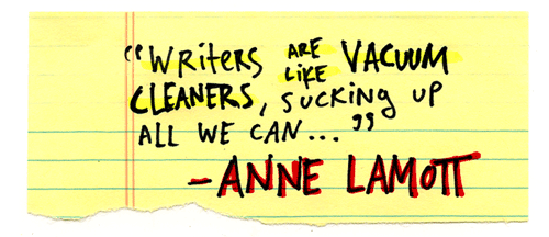 Writers are like vacuum cleaners, sucking up all that we can see and hear and read and think and feel and articulate, and everything that everyone else within earshot can hear and see and think and feel. - Anne Lamott, Bird by Bird, p. 177