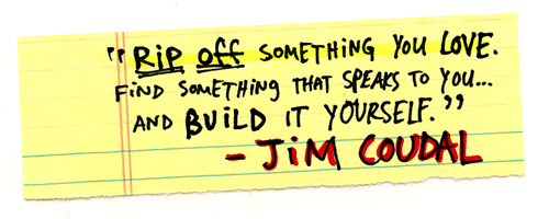 Rip something off that you love….Find something that speaks to you…and build it yourself. - Jim Coudal