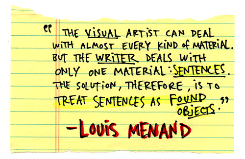 The visual artist can deal with almost every kind of material, even sound, but the writer deals with only one kind of material: sentences. The solution, therefore, is to treat sentences as though they were found objects….The illogic, the apparent absurdity, of a Rauschenberg collage or a Barthelme story makes people impatient, because it seems to violate ordinary habits of perception and understanding. But we experience the arbitrary juxtaposition of radically disparate materials every day, when we look at the front page of a newspaper. - Louis Menand