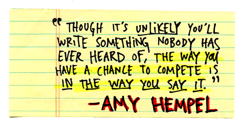 Though it’s unlikely you’ll write something nobody has ever heard of, the way you have a chance to compete is in the way you say it. - Amy Hempel